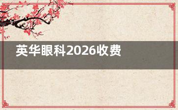 英华眼科2026收费价目表大公开！近视矫正15800起|白内障8000起|斜视矫正10000起
